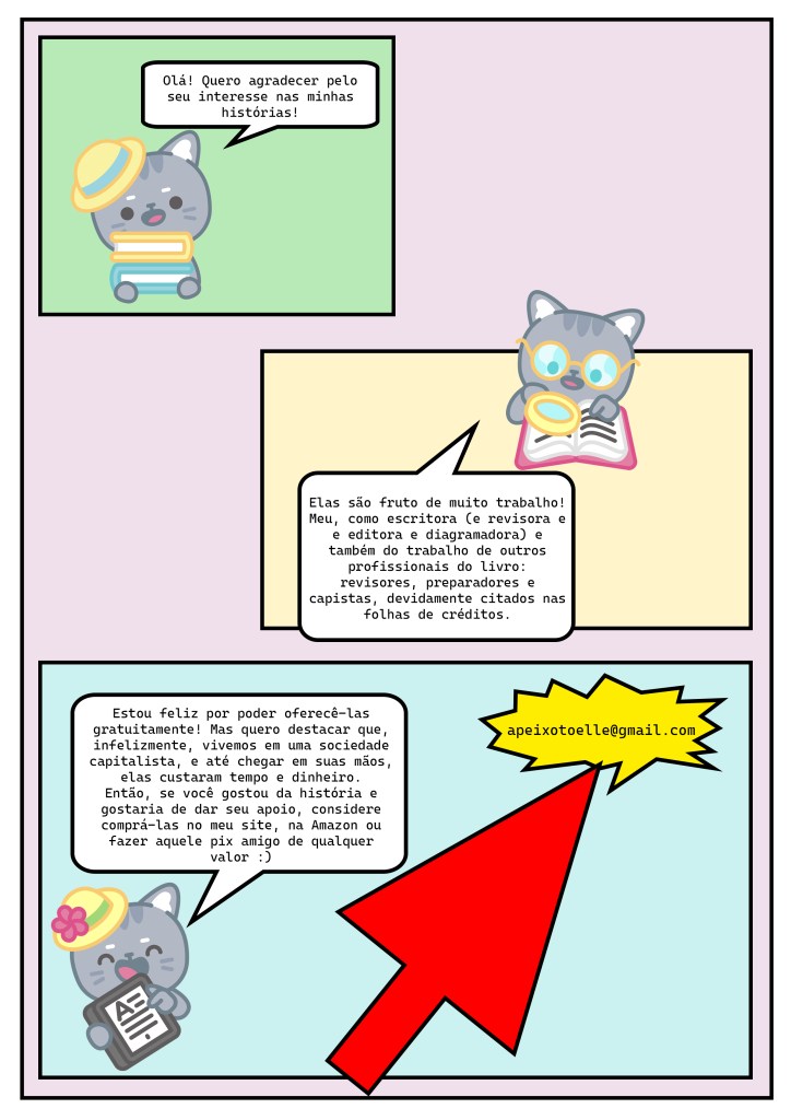 Página de quadrinhos com uma estética amadora. O fundo da página tem um tom de lilás e, em torno, uma borda branca com um quadro de linha preta e grossa.



No primeiro quadrinho, uma gatinha cinza de chapéu amarelo com uma faixa azul-clara segura um livro azul e um amarelo. Ela está com a boca aberta. No balão de fala, se lê: Olá! Quero agradecer pelo seu interesse nas minhas histórias! O primeiro quadrinho tem fundo chapado verde e nenhum cenário.



No segundo quadrinho, a mesma gatinha não está mais de chapéu. Ela está com a boca aberta, usa óculos e segura uma lupa diante de um livro aberto. No balão, se lê: Elas são fruto de muito trabalho! Meu, como escritora (e revisora e e editora e diagramadora) e também do trabalho de outros profissionais do livro: revisores, preparadores e capistas, devidamente citados nas folhas de créditos. O segundo quadrinho tem fundo chapado amarelo e nenhum cenário.



No terceiro quadrinho, a gatinha segura um leitor digital, tipo kindle, com a tela virada para frente. Ela está com a boca aberta e olhos fechados. Não usa óculos, mas usa um chapéu amarelo, com faixa verde e uma flor cor-de-rosa. No balão, se lê: Estou feliz por poder oferecê-las gratuitamente! Mas quero destacar que, infelizmente, vivemos em uma sociedade capitalista, e até chegar em suas mãos, elas custaram tempo e dinheiro.



Então, se você gostou da história e gostaria de dar seu apoio, considere comprá-las no meu site, na Amazon ou fazer aquele pix amigo de qualquer valor. Os caracteres : e ) formam um sorriso. Na parte de baixo do terceiro quadrinho, há um balão de impacto, de fundo amarelo vibrante, com a chave pix apeixotoelle@gmail.com. Uma seta vermelha comicamente grande aponta para esse balão. O terceiro quadrinho tem fundo chapado azul-claro e nenhum cenário.